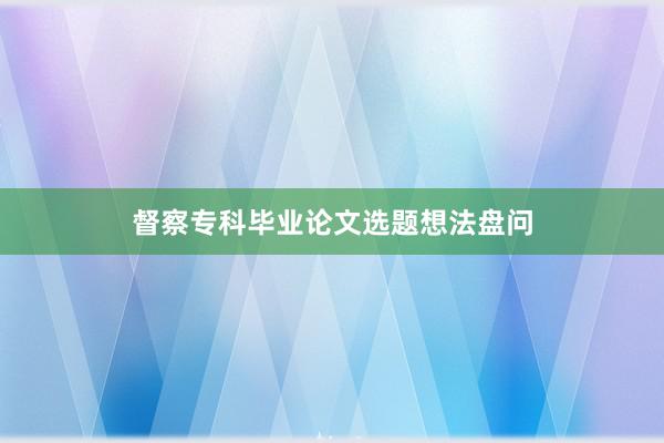 督察专科毕业论文选题想法盘问